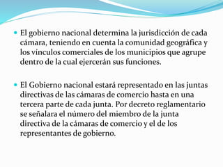  El gobierno nacional determina la jurisdicción de cada
cámara, teniendo en cuenta la comunidad geográfica y
los vínculos comerciales de los municipios que agrupe
dentro de la cual ejercerán sus funciones.
 El Gobierno nacional estará representado en las juntas
directivas de las cámaras de comercio hasta en una
tercera parte de cada junta. Por decreto reglamentario
se señalara el número del miembro de la junta
directiva de la cámaras de comercio y el de los
representantes de gobierno.
 