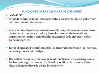 FUNCIONES DE LAS CAMARAS DE COMERCIO
Artículo 86 CCC
 Servir de órgano de los intereses generales del comercio ante el gobierno y
ante los comerciantes mismos
 Adelantar investigaciones económicas sobre aspectos o ramos específicos
del comercio interior y exterior y formular recomendaciones de los
organismos estatales y semioficiales encargados de la ejecución de los
planes respectivos
 Llevar el mercantil y certificar sobre los actos y documentos en el inscritos,
como se prevé en este código
 Dar noticia en sus boletines u órganos de publicidad de las inscripciones
hechas en el registro mercantil y de toda modificación, cancelación o
alteración que se hace de dichas inscripciones
 