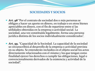 SOCIEDADES Y SOCIOS
 Art. 98 “Por el contrato de sociedad dos o más personas se
obligan a hacer un aporte en dinero, en trabajo o en otros bienes
apreciables en dinero, con el fin de repartirse entre sí las
utilidades obtenidas en la empresa o actividad social. La
sociedad, una vez constituida legalmente, forma una persona
jurídica distinta de los socios individualmente considerados”.
 Art. 99. “Capacidad de la Sociedad. La capacidad de la sociedad
se circunscribirá al desarrollo de la empresa o actividad prevista
en su objeto. Se entenderán incluidos en el objeto social los actos
directamente relacionados con el mismo y los que tengan como
finalidad ejercer los derechos o cumplir las obligaciones, legal o
convencionalmente derivados de la existencia y actividad de la
sociedad”.
 