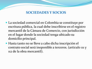 SOCIEDADES Y SOCIOS
 La sociedad comercial en Colombia se constituye por
escritura pública, la cual debe inscribirse en el registro
mercantil de la Cámara de Comercio, con jurisdicción
en el lugar donde la sociedad tenga ubicado su
domicilio principal.
 Hasta tanto no se lleve a cabo dicha inscripción el
contrato social será inoponible a terceros. (artículo 111 y
112 de la obra mercantil).
 