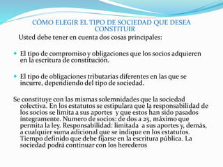 CÓMO ELEGIR EL TIPO DE SOCIEDAD QUE DESEA
CONSTITUIR
Usted debe tener en cuenta dos cosas principales:
 El tipo de compromiso y obligaciones que los socios adquieren
en la escritura de constitución.
 El tipo de obligaciones tributarias diferentes en las que se
incurre, dependiendo del tipo de sociedad.
Se constituye con las mismas solemnidades que la sociedad
colectiva. En los estatutos se estipulara que la responsabilidad de
los socios se limita a sus aportes y que estos han sido pasados
íntegramente. Numero de socios: de dos a 25, máximo que
permita la ley. Responsabilidad: limitada a sus aportes y, demás,
a cualquier suma adicional que se indique en los estatutos.
Tiempo definido que debe fijarse en la escritura pública. La
sociedad podrá continuar con los herederos
 