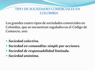 TIPO DE SOCIEDADES COMERCIALES EN
COLOMBIA
Los grandes cuatro tipos de sociedades comerciales en
Colombia, que se encuentran regulados en el Código de
Comercio, son:
 Sociedad colectiva.
 Sociedad en comandita: simple por acciones.
 Sociedad de responsabilidad limitada.
 Sociedad anónima.
 