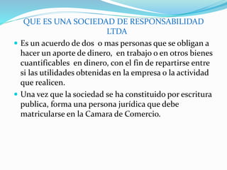 QUE ES UNA SOCIEDAD DE RESPONSABILIDAD
LTDA
 Es un acuerdo de dos o mas personas que se obligan a
hacer un aporte de dinero, en trabajo o en otros bienes
cuantificables en dinero, con el fin de repartirse entre
si las utilidades obtenidas en la empresa o la actividad
que realicen.
 Una vez que la sociedad se ha constituido por escritura
publica, forma una persona jurídica que debe
matricularse en la Camara de Comercio.
 