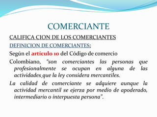 COMERCIANTE
CALIFICA CION DE LOS COMERCIANTES
DEFINICION DE COMERCIANTES:
Según el artículo 10 del Código de comercio
Colombiano, “son comerciantes las personas que
profesionalmente se ocupan en alguna de las
actividades que la ley considera mercantiles.
La calidad de comerciante se adquiere aunque la
actividad mercantil se ejerza por medio de apoderado,
intermediario o interpuesta persona”.
 
