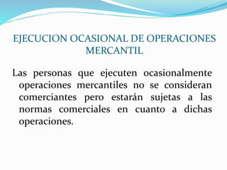 EJECUCION OCASIONAL DE OPERACIONES
MERCANTIL
Las personas que ejecuten ocasionalmente
operaciones mercantiles no se consideran
comerciantes pero estarán sujetas a las
normas comerciales en cuanto a dichas
operaciones.
 