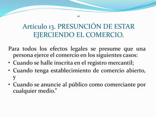 “
Artículo 13. PRESUNCIÓN DE ESTAR
EJERCIENDO EL COMERCIO.
Para todos los efectos legales se presume que una
persona ejerce el comercio en los siguientes casos:
• Cuando se halle inscrita en el registro mercantil;
• Cuando tenga establecimiento de comercio abierto,
y
• Cuando se anuncie al público como comerciante por
cualquier medio.”
 