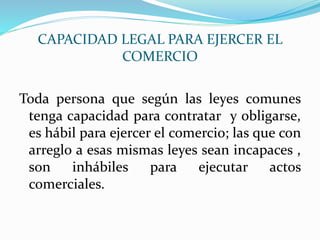 CAPACIDAD LEGAL PARA EJERCER EL
COMERCIO
Toda persona que según las leyes comunes
tenga capacidad para contratar y obligarse,
es hábil para ejercer el comercio; las que con
arreglo a esas mismas leyes sean incapaces ,
son inhábiles para ejecutar actos
comerciales.
 