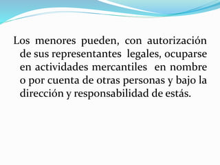 Los menores pueden, con autorización
de sus representantes legales, ocuparse
en actividades mercantiles en nombre
o por cuenta de otras personas y bajo la
dirección y responsabilidad de estás.
 