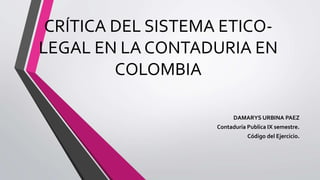 CRÍTICA DEL SISTEMA ETICO-
LEGAL EN LA CONTADURIA EN
COLOMBIA
DAMARYS URBINA PAEZ
Contaduría Publica IX semestre.
Código del Ejercicio.
 