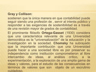 Gray y Collison:
sostienen que la única manera en que contabilidad puede
seguir siendo una profesión de , servir al interés público y
responder a las exigencias de sostenibilidad es a través
de una revisión mayor de grados de contabilidad.
El prominente filósofo Ortega-Gasset (1930) considera
que una característica relevante de una Universidad
democrática es la "universalización" de la educación y la
investigación en la sociedad. Chomsky ha subrayado
que la importante contribución que una Universidad
puede hacer a una sociedad libre es por preservar su
independencia como institución comprometieron al libre
intercambio de ideas, al análisis crítico, a la
experimentación, a la exploración de una amplia gama de
ideas y valores, para el estudio de las consecuencias en
términos de valores que son objeto de un escrutinio
cuidadoso.
 