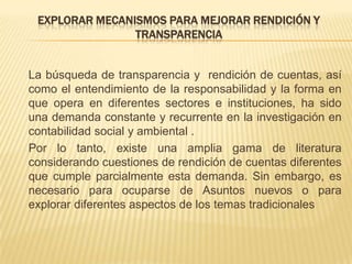 EXPLORAR MECANISMOS PARA MEJORAR RENDICIÓN Y
                TRANSPARENCIA


La búsqueda de transparencia y rendición de cuentas, así
como el entendimiento de la responsabilidad y la forma en
que opera en diferentes sectores e instituciones, ha sido
una demanda constante y recurrente en la investigación en
contabilidad social y ambiental .
Por lo tanto, existe una amplia gama de literatura
considerando cuestiones de rendición de cuentas diferentes
que cumple parcialmente esta demanda. Sin embargo, es
necesario para ocuparse de Asuntos nuevos o para
explorar diferentes aspectos de los temas tradicionales
 
