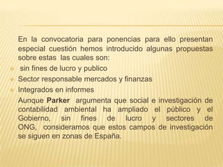 En la convocatoria para ponencias para ello presentan
    especial cuestión hemos introducido algunas propuestas
    sobre estas las cuales son:
    sin fines de lucro y publico
   Sector responsable mercados y finanzas
   Integrados en informes
    Aunque Parker argumenta que social e investigación de
    contabilidad ambiental ha ampliado el público y el
    Gobierno, sin fines de lucro y sectores de
    ONG, consideramos que estos campos de investigación
    se siguen en zonas de España.
 