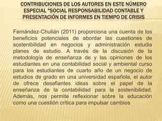 CONTRIBUCIONES DE LOS AUTORES EN ESTE NÚMERO
   ESPECIAL "SOCIAL RESPONSABILIDAD CONTABLE Y
   PRESENTACIÓN DE INFORMES EN TIEMPO DE CRISIS

Fernández-Chulián (2011) proporciona una cuenta de los
beneficios potenciales de abordar las cuestiones de
sostenibilidad en negocios y administración estudia
planes de estudio. A través de la discusión de la
metodología de enseñanza de y las opiniones de los
estudiantes en una contabilidad social y ambiental curso
para los estudiantes de cuarto año de un negocio de
estudios de grado en una universidad española, el autor
de ofrece desafiantes ideas sobre el papel de la
enseñanza de la contabilidad para la sostenibilidad.
Además, nos permite reflexionar sobre la educación
como una cuestión crítica para impulsar cambios
 