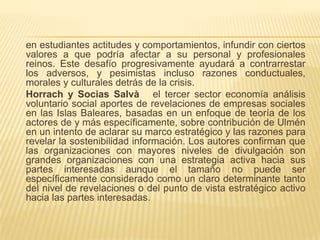 en estudiantes actitudes y comportamientos, infundir con ciertos
valores a que podría afectar a su personal y profesionales
reinos. Este desafío progresivamente ayudará a contrarrestar
los adversos, y pesimistas incluso razones conductuales,
morales y culturales detrás de la crisis.
Horrach y Socias Salvà el tercer sector economía análisis
voluntario social aportes de revelaciones de empresas sociales
en las Islas Baleares, basadas en un enfoque de teoría de los
actores de y más específicamente, sobre contribución de Ulmén
en un intento de aclarar su marco estratégico y las razones para
revelar la sostenibilidad información. Los autores confirman que
las organizaciones con mayores niveles de divulgación son
grandes organizaciones con una estrategia activa hacia sus
partes interesadas aunque el tamaño no puede ser
específicamente considerado como un claro determinante tanto
del nivel de revelaciones o del punto de vista estratégico activo
hacia las partes interesadas.
 