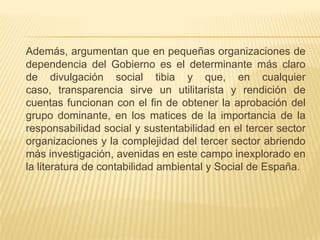 Además, argumentan que en pequeñas organizaciones de
dependencia del Gobierno es el determinante más claro
de divulgación social tibia y que, en cualquier
caso, transparencia sirve un utilitarista y rendición de
cuentas funcionan con el fin de obtener la aprobación del
grupo dominante, en los matices de la importancia de la
responsabilidad social y sustentabilidad en el tercer sector
organizaciones y la complejidad del tercer sector abriendo
más investigación, avenidas en este campo inexplorado en
la literatura de contabilidad ambiental y Social de España.
 
