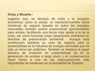 Ortas y Moseñe :
sugieren que, en tiempos de crisis y la recesión
económica como la actual, un transición/cambio hacia
iniciativas de negocio basado en sobre las energías
renovables también podría proporcionar oportunidades
para ambos, facilitando una forma más rápida a la de la
crisis, así como fomentar mejor desempeño ambiental en
términos de preservación ambiental . Aunque esta
contribución sostiene un caso de negocio para la
sostenibilidad en la industria de energía renovable que ha
sido un tema tan polémico. También se destaca el papel
decisivo de 'inversión en sostenibilidad de en la
generación de empleo a largo plazo y en consecuencia
hacer frente a una de las preocupaciones más
importantes de existentes en la actualidad en España.
 