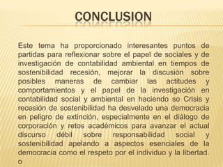 CONCLUSION
Este tema ha proporcionado interesantes puntos de
partidas para reflexionar sobre el papel de sociales y de
investigación de contabilidad ambiental en tiempos de
sostenibilidad recesión, mejorar la discusión sobre
posibles maneras de cambiar las actitudes y
comportamientos y el papel de la investigación en
contabilidad social y ambiental en haciendo so Crisis y
recesión de sostenibilidad ha desvelado una democracia
en peligro de extinción, especialmente en el diálogo de
corporación y retos académicos para avanzar el actual
discurso débil sobre responsabilidad social y
sostenibilidad apelando a aspectos esenciales de la
democracia como el respeto por el individuo y la libertad.
o
 