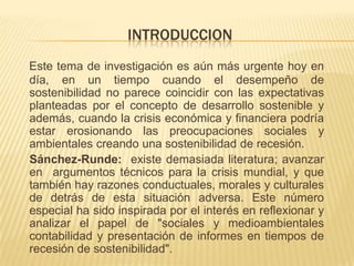 INTRODUCCION
Este tema de investigación es aún más urgente hoy en
día, en un tiempo cuando el desempeño de
sostenibilidad no parece coincidir con las expectativas
planteadas por el concepto de desarrollo sostenible y
además, cuando la crisis económica y financiera podría
estar erosionando las preocupaciones sociales y
ambientales creando una sostenibilidad de recesión.
Sánchez-Runde: existe demasiada literatura; avanzar
en argumentos técnicos para la crisis mundial, y que
también hay razones conductuales, morales y culturales
de detrás de esta situación adversa. Este número
especial ha sido inspirada por el interés en reflexionar y
analizar el papel de "sociales y medioambientales
contabilidad y presentación de informes en tiempos de
recesión de sostenibilidad".
 