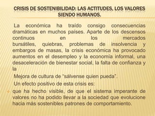CRISIS DE SOSTENIBILIDAD: LAS ACTITUDES, LOS VALORES
                     SIENDO HUMANOS.

     La económica ha traído consigo consecuencias
    dramáticas en muchos países. Aparte de los descensos
    continuos            en             los          mercados
    bursátiles, quiebras, problemas de insolvencia y
    embargos de masas, la crisis económica ha provocado
    aumentos en el desempleo y la economía informal, una
    desaceleración de bienestar social, la falta de confianza y
    la
     Mejora de cultura de “sálvense quien pueda”.
     Un efecto positivo de esta crisis es:
   que ha hecho visible, de que el sistema imperante de
    valores no ha podido llevar a la sociedad que evolucione
    hacia más sostenibles patrones de comportamiento.
 