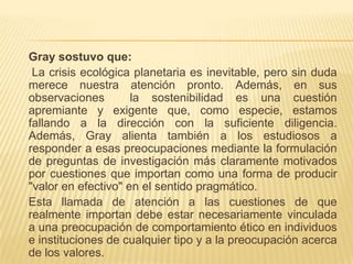 Gray sostuvo que:
 La crisis ecológica planetaria es inevitable, pero sin duda
merece nuestra atención pronto. Además, en sus
observaciones        la sostenibilidad es una cuestión
apremiante y exigente que, como especie, estamos
fallando a la dirección con la suficiente diligencia.
Además, Gray alienta también a los estudiosos a
responder a esas preocupaciones mediante la formulación
de preguntas de investigación más claramente motivados
por cuestiones que importan como una forma de producir
"valor en efectivo" en el sentido pragmático.
Esta llamada de atención a las cuestiones de que
realmente importan debe estar necesariamente vinculada
a una preocupación de comportamiento ético en individuos
e instituciones de cualquier tipo y a la preocupación acerca
de los valores.
 
