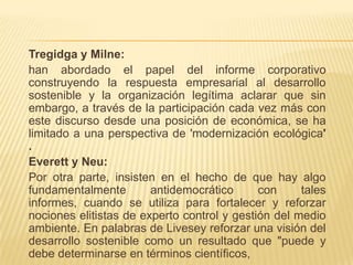 Tregidga y Milne:
han abordado el papel del informe corporativo
construyendo la respuesta empresarial al desarrollo
sostenible y la organización legítima aclarar que sin
embargo, a través de la participación cada vez más con
este discurso desde una posición de económica, se ha
limitado a una perspectiva de 'modernización ecológica'
.
Everett y Neu:
Por otra parte, insisten en el hecho de que hay algo
fundamentalmente        antidemocrático      con     tales
informes, cuando se utiliza para fortalecer y reforzar
nociones elitistas de experto control y gestión del medio
ambiente. En palabras de Livesey reforzar una visión del
desarrollo sostenible como un resultado que "puede y
debe determinarse en términos científicos,
 