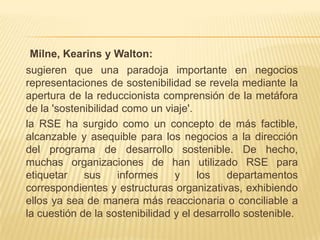 Milne, Kearins y Walton:
sugieren que una paradoja importante en negocios
representaciones de sostenibilidad se revela mediante la
apertura de la reduccionista comprensión de la metáfora
de la 'sostenibilidad como un viaje'.
la RSE ha surgido como un concepto de más factible,
alcanzable y asequible para los negocios a la dirección
del programa de desarrollo sostenible. De hecho,
muchas organizaciones de han utilizado RSE para
etiquetar    sus     informes    y     los   departamentos
correspondientes y estructuras organizativas, exhibiendo
ellos ya sea de manera más reaccionaria o conciliable a
la cuestión de la sostenibilidad y el desarrollo sostenible.
 