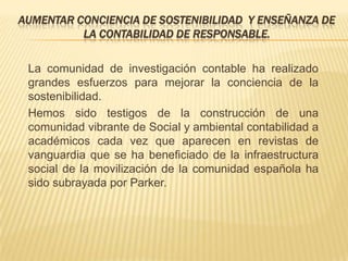 AUMENTAR CONCIENCIA DE SOSTENIBILIDAD Y ENSEÑANZA DE
          LA CONTABILIDAD DE RESPONSABLE.

 La comunidad de investigación contable ha realizado
 grandes esfuerzos para mejorar la conciencia de la
 sostenibilidad.
 Hemos sido testigos de la construcción de una
 comunidad vibrante de Social y ambiental contabilidad a
 académicos cada vez que aparecen en revistas de
 vanguardia que se ha beneficiado de la infraestructura
 social de la movilización de la comunidad española ha
 sido subrayada por Parker.
 