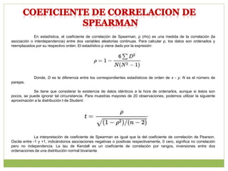 En estadística, el coeficiente de correlación de Spearman, ρ (rho) es una medida de la correlación (la
asociación o interdependencia) entre dos variables aleatorias continuas. Para calcular ρ, los datos son ordenados y
reemplazados por su respectivo orden. El estadístico ρ viene dado por la expresión:
Donde, D es la diferencia entre los correspondientes estadísticos de orden de x - y; N es el número de
parejas.
Se tiene que considerar la existencia de datos idénticos a la hora de ordenarlos, aunque si éstos son
pocos, se puede ignorar tal circunstancia. Para muestras mayores de 20 observaciones, podemos utilizar la siguiente
aproximación a la distribución t de Student:
La interpretación de coeficiente de Spearman es igual que la del coeficiente de correlación de Pearson.
Oscila entre -1 y +1, indicándonos asociaciones negativas o positivas respectivamente, 0 cero, significa no correlación
pero no independencia. La tau de Kendall es un coeficiente de correlación por rangos, inversiones entre dos
ordenaciones de una distribución normal bivariante.
 