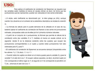 Para aplicar el coeficiente de correlación de Spearman se requiere que
las variables estén medidas al menos en escala ordinal, es decir, de forma que las
puntuaciones que las representan, puedan ser colocadas en dos series ordenadas.
→ A veces, este coeficiente es denominado por la letra griega ρs (rho), aunque
cuando nos situamos en el contexto de la estadística descriptiva se emplea la notación
rs.
→ La fórmula de cálculo para rs puede derivarse de la utilizada en el caso de rxy;
bastaría aplicar el coeficiente de correlación de Pearson a dos series de puntuaciones
ordinales, compuestas cada una de ellas por la n primeros números naturales.
→ A partir de un conjunto de n puntuaciones, la fórmula que permite el cálculo de la
correlación entre dos variables X e Y, medidas al menos en escala ordinal, es la
siguiente: donde D es la distancia existente entre los puestos que ocupan las
puntuaciones correspondientes a un sujeto y cuando estas puntuaciones han sido
ordenadas para X y para Y.
→El coeficiente de correlación de Spearman se encuentra siempre comprendido entre
los valores -1 y 1. Es decir, -1 < rs < 1.
→ Cuando todos los sujetos se sitúan en el mismo puesto para la variable X y para la
variable Y, el valor de rs es 1. Si ocupan valores opuestos, es decir, al primer sujeto en
X le corresponde el último lugar en Y, al segundo en X le corresponde el penúltimo en
Y, etc., entonces el valor de rs es -1.
 
