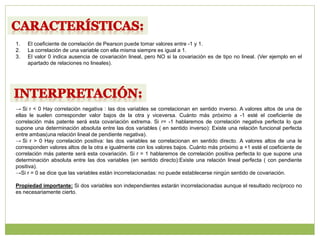 1. El coeficiente de correlación de Pearson puede tomar valores entre -1 y 1.
2. La correlación de una variable con ella misma siempre es igual a 1.
3. El valor 0 indica ausencia de covariación lineal, pero NO si la covariación es de tipo no lineal. (Ver ejemplo en el
apartado de relaciones no lineales).
→ Si r < 0 Hay correlación negativa : las dos variables se correlacionan en sentido inverso. A valores altos de una de
ellas le suelen corresponder valor bajos de la otra y viceversa. Cuánto más próximo a -1 esté el coeficiente de
correlación más patente será esta covariación extrema. Si r= -1 hablaremos de correlación negativa perfecta lo que
supone una determinación absoluta entre las dos variables ( en sentido inverso): Existe una relación funcional perfecta
entre ambas(una relación lineal de pendiente negativa).
→ Si r > 0 Hay correlación positiva: las dos variables se correlacionan en sentido directo. A valores altos de una le
corresponden valores altos de la otra e igualmente con los valores bajos. Cuánto más próximo a +1 esté el coeficiente de
correlación más patente será esta covariación. Si r = 1 hablaremos de correlación positiva perfecta lo que supone una
determinación absoluta entre las dos variables (en sentido directo):Existe una relación lineal perfecta ( con pendiente
positiva).
→Si r = 0 se dice que las variables están incorrelacionadas: no puede establecerse ningún sentido de covariación.
Propiedad importante: Si dos variables son independientes estarán incorrelacionadas aunque el resultado recíproco no
es necesariamente cierto.
 