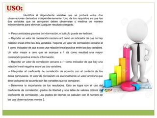 Identifica el dependiente variable que se probará entre dos
observaciones derivadas independientemente. Uno de los requisitos es que las
dos variables que se comparan deben observarse o medirse de manera
independiente para eliminar cualquier resultado sesgado.
→ Para cantidades grandes de información, el cálculo puede ser tedioso.
→ Reportar un valor de correlación cercano a 0 como un indicador de que no hay
relación lineal entre las dos variables. Reporta un valor de correlación cercano al
1 como indicador de que existe una relación lineal positiva entre las dos variables.
Un valor mayor a cero que se acerque a 1 da como resultad una mayor
correlación positiva entre la información.
→ Reportar un valor de correlación cercano a -1 como indicador de que hay una
relación lineal negativa entre las dos variables.
→ Interpretar el coeficiente de correlación de acuerdo con el contexto de los
datos particulares. El valor de correlación es esencialmente un valor arbitrario que
debe aplicarse de acuerdo con las variables que se comparan.
→ Determina la importancia de los resultados. Esto se logra con el uso del
coeficiente de correlación, grados de libertad y una tabla de valores críticos del
coeficiente de correlación. Los grados de libertad se calculan con el número de
las dos observaciones menos 2.
 