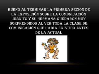 bueno al terminar la primera secion de
  la exposición sobre la comunicación
  Juanito y su hermana quedaron muy
 sorprendidos al ver toda la clase de
comunicación que había existido antes
              de la actual
 