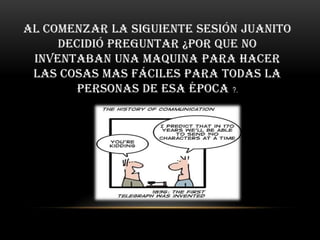 Al comenzar la siguiente sesión Juanito
     decidió preguntar ¿por que no
 inventaban una maquina para hacer
 las cosas mas fáciles para todas la
        personas de esa época ?.
 
