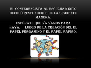 El conferencista al escuchar esto
decidió responderle de la siguiente
             manera.
   Espérate que ya vamos para
haya, luego de la creación del el
papel pergamino y el papel papiro.
 