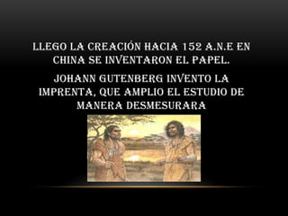 Llego la creación hacia 152 a.n.e en
   china se inventaron el papel.
    Johann Gutenberg invento la
 imprenta, que amplio el estudio de
       manera desmesurara
 