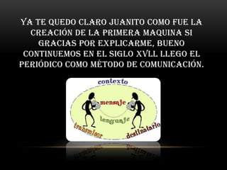 Ya te quedo claro Juanito como fue la
  creación de la primera maquina si
    gracias por explicarme, bueno
 continuemos en el siglo xvll llego el
periódico como método de comunicación.
 