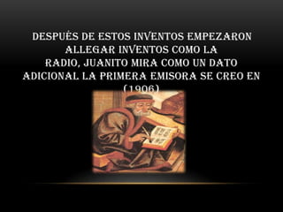 después de estos inventos empezaron
       allegar inventos como la
    radio, Juanito mira como un dato
adicional la primera emisora se creo en
                 (1906)
 