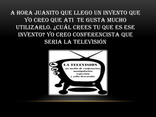 A hora Juanito que llego un invento que
     yo creo que ati te gusta mucho
  utilizarlo. ¿Cuál crees tu que es ese
   invento? Yo creo conferencista que
           seria la televisión
 