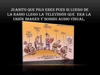 Juanito que pilo eres pues si luego de
la radio llego la televisión que era la
   unión imagen y sonido audio visual.
 