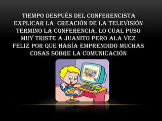 tiempo después del conferencista
explicar la creación de la televisión
 termino la conferencia, Lo cual puso
  muy triste a Juanito pero ala vez
feliz por que había emprendido muchas
      cosas sobre la comunicación
 