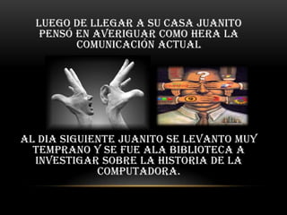 Luego de llegar a su casa Juanito
   pensó en averiguar como Hera la
         comunicación actual




Al dia siguiente Juanito se levanto muy
  temprano y se fue ala biblioteca a
  investigar sobre la historia de la
             computadora.
 