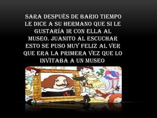 Sara después de bario tiempo
le dice a su hermano que si le
   gustaría ir con ella al
 museo. Juanito al escuchar
esto se puso muy feliz al ver
que era la primera vez que lo
     invitaba a un museo.
 