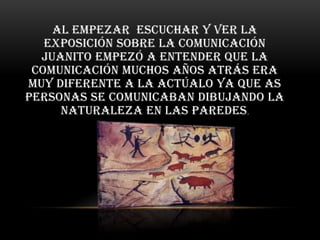 Al empezar escuchar y ver la
   exposición sobre la comunicación
  Juanito empezó a entender Que la
 comunicación muchos años atrás era
muy diferente a la actúalo ya que as
personas se comunicaban dibujando la
     naturaleza en las paredes .
 