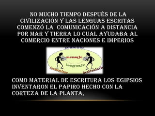 no mucho tiempo después de la
  civilización y las lenguas escritas
 comenzó la comunicación a distancia
 por mar y tierra lo cual ayudaba al
  comercio entre naciones e imperios




Como material de escritura los egipsios
inventaron el papiro hecho con la
corteza de la planta,
 