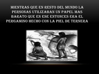 Mientras que en resto del mundo la
  personas utilizaban un papel mas
  barato que en ese entonces era el
pergamino hecho con la piel de ternera
 