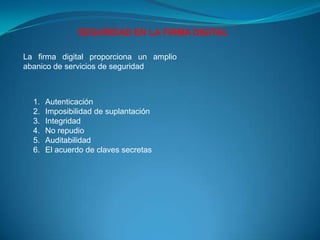 SEGURIDAD EN LA FIRMA DIGITAL

La firma digital proporciona un amplio
abanico de servicios de seguridad



  1.   Autenticación
  2.   Imposibilidad de suplantación
  3.   Integridad
  4.   No repudio
  5.   Auditabilidad
  6.   El acuerdo de claves secretas
 