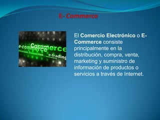 .

El Comercio Electrónico o E-
Commerce consiste
principalmente en la
distribución, compra, venta,
marketing y suministro de
información de productos o
servicios a través de Internet.
 
