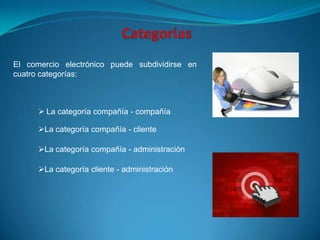 El comercio electrónico puede subdividirse en
cuatro categorías:



       La categoría compañía - compañía

      La categoría compañía - cliente

      La categoría compañía - administración

      La categoría cliente - administración
 