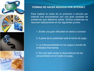 FORMAS DE HACER NEGOCIO POR INTERNET.

Para realizar la venta de un producto o servicio por
Internet nos encontramos con una gran cantidad de
problemas que debemos salvar. Dichos problemas se
resumen básicamente en los siguientes puntos:


    1. Existe una gran dificultad en darse a conocer

    2. A parte de la publicidad está la forma de pago.

    3. La Interoperabilidad en los pagos a través de
    entidades financieras.

    4. Por otro lado existe la desconfianza de los
    consumidores en el medio de pago.
 