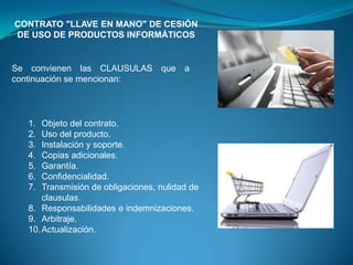 CONTRATO "LLAVE EN MANO" DE CESIÓN
DE USO DE PRODUCTOS INFORMÁTICOS


Se convienen las CLAUSULAS que a
continuación se mencionan:




  1.  Objeto del contrato.
  2.  Uso del producto.
  3.  Instalación y soporte.
  4.  Copias adicionales.
  5.  Garantía.
  6.  Confidencialidad.
  7.  Transmisión de obligaciones, nulidad de
      clausulas.
  8. Responsabilidades e indemnizaciones.
  9. Arbitraje.
  10. Actualización.
 